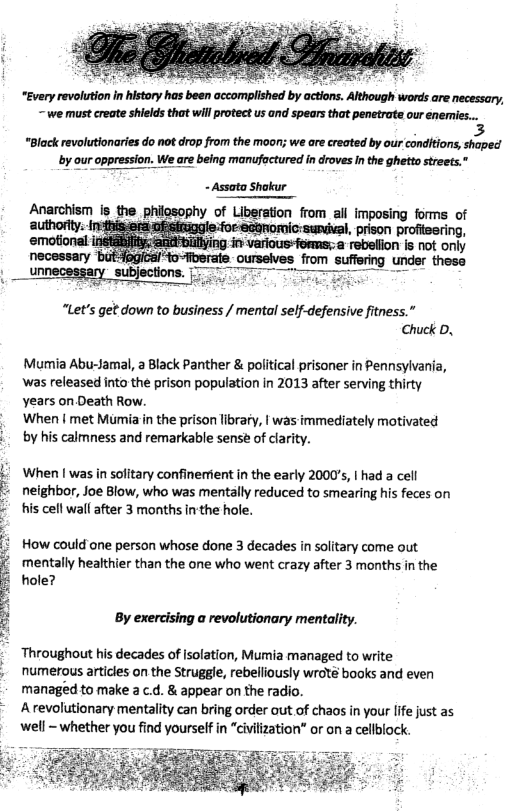 Although words are necessary, -~ we must reate shields that will rotect us and spears that penetrate our enemies...  3 “Black revolutionaries do not drop from the moon; we are created by our conditions, shaped  by our oppression. We are being manufoctured in droves Inthe ghetto streets.”  - Assata Shakur  “Let’s get down to business / mental self-defensive fitness.” Chuck D,  Mumia Abu-Jamal, a Black Panther & political prisoner in Pennsylvania, Was released into the prison population in 2013 after serving thirty years on Death Row.  When | met Mumia in the prison library, | was immediately motivated  . by his calmness and remarkable sens of clarity.  . When [ was in solitary confinerrient in the early 2000’s, | had a cell - neighbor, Joe Blow, who was mentally reduced to smearing his feces on © tis cell wall after 3 months in’the hole.  i How could ane person whose done 3 decades in solitary come out mentally healthier than the one who went crazy after 3 months in the ¢ hole?  By exercising a revolutionary mentality.  Throughout his decades of isolation, Mumia managed to write  . numerous articles on the Struggle, rebelliously wroté books and even managed to make a c.d. & appear on the radio.  Arevolutionary mentality can bring order aut of chaos in your lfe just as well - whether you find yourself in “civilization” or on a cellblock.  